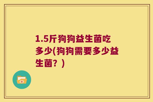 1.5斤狗狗益生菌吃多少(狗狗需要多少益生菌？)