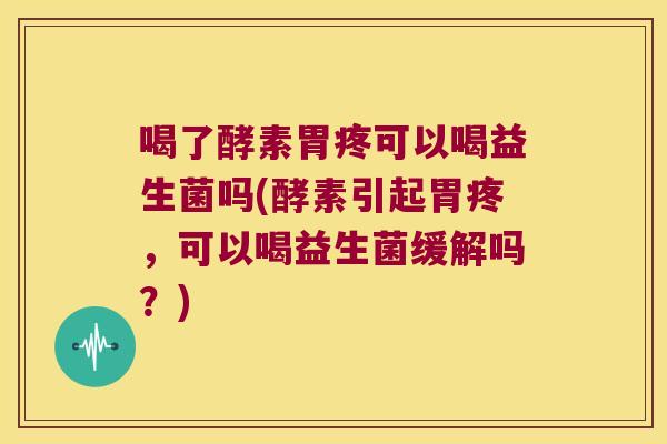 喝了酵素胃疼可以喝益生菌吗(酵素引起胃疼，可以喝益生菌缓解吗？)