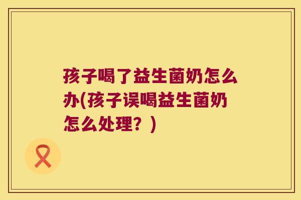 孩子喝了益生菌奶怎么办(孩子误喝益生菌奶怎么处理？)
