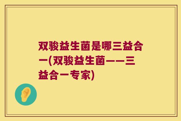 双骏益生菌是哪三益合一(双骏益生菌——三益合一专家)