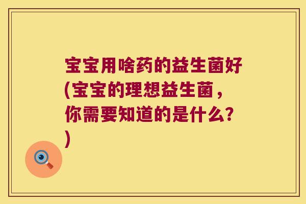 宝宝用啥药的益生菌好(宝宝的理想益生菌，你需要知道的是什么？)