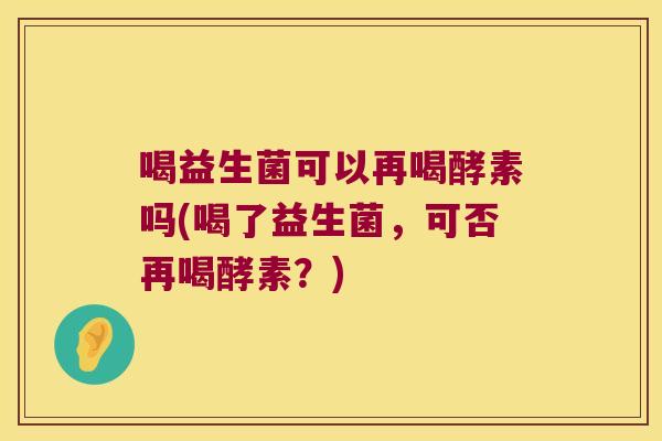 喝益生菌可以再喝酵素吗(喝了益生菌，可否再喝酵素？)