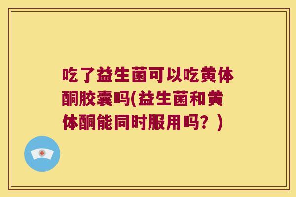 吃了益生菌可以吃黄体酮胶囊吗(益生菌和黄体酮能同时服用吗？)