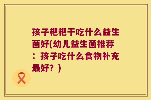 孩子粑粑干吃什么益生菌好(幼儿益生菌推荐:孩子吃什么食物补充好?) 孩子粑粑干吃什么益生菌好(幼儿益生菌推荐:孩子吃什么食物补充好?)