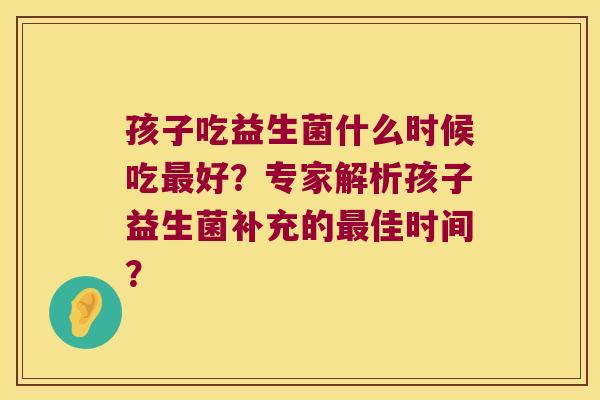 孩子吃益生菌什么时候吃最好？专家解析孩子益生菌补充的最佳时间？