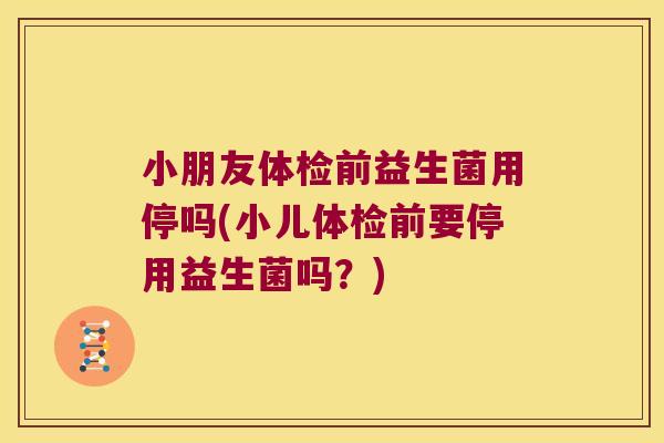 小朋友体检前益生菌用停吗(小儿体检前要停用益生菌吗？)