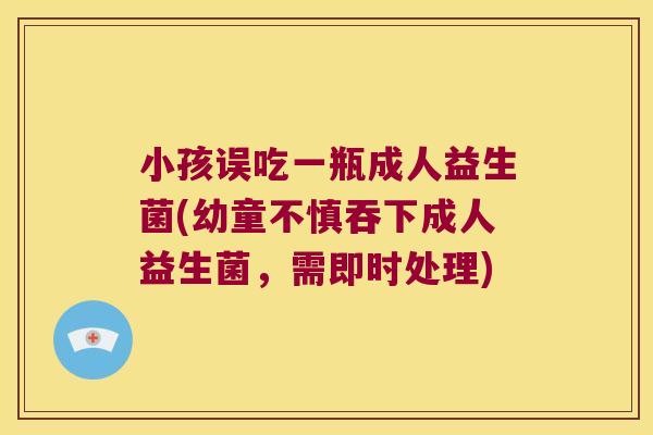 小孩误吃一瓶成人益生菌(幼童不慎吞下成人益生菌,需即时处理) 小孩误吃一瓶成人益生菌(幼童不慎吞下成人益生菌,需即时处理)