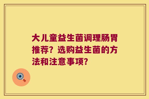 大儿童益生菌调理肠胃推荐？选购益生菌的方法和注意事项？