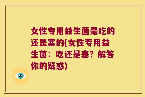 女性专用益生菌是吃的还是塞的(女性专用益生菌：吃还是塞？解答你的疑惑)