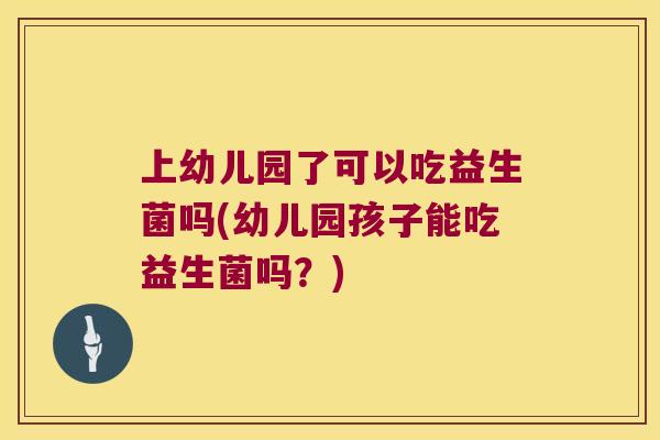 上幼儿园了可以吃益生菌吗(幼儿园孩子能吃益生菌吗？)