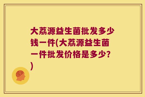 大荔源益生菌批发多少钱一件(大荔源益生菌一件批发价格是多少？)