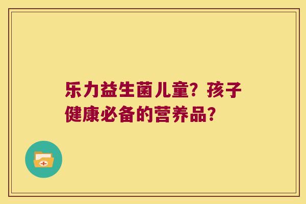 乐力益生菌儿童？孩子健康必备的营养品？
