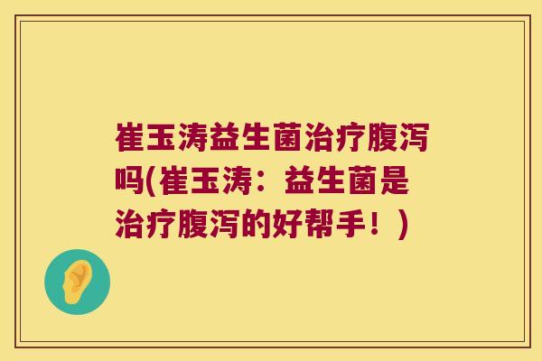 崔玉涛益生菌治疗腹泻吗(崔玉涛：益生菌是治疗腹泻的好帮手！)