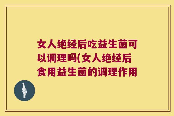 女人绝经后吃益生菌可以调理吗(女人绝经后食用益生菌的调理作用