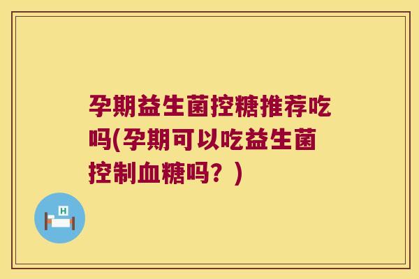孕期益生菌控糖推荐吃吗(孕期可以吃益生菌控制血糖吗？)