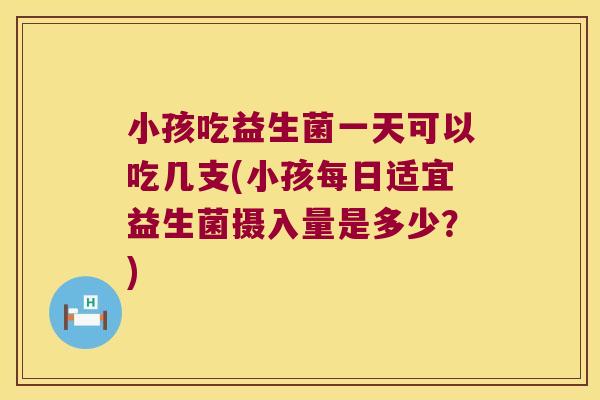 小孩吃益生菌一天可以吃几支(小孩每日适宜益生菌摄入量是多少?) 小孩吃益生菌一天可以吃几支(小孩每日适宜益生菌摄入量是多少?)