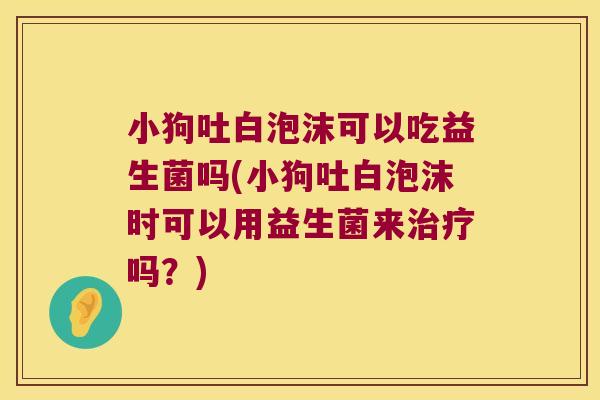 小狗吐白泡沫可以吃益生菌吗(小狗吐白泡沫时可以用益生菌来治疗吗？)