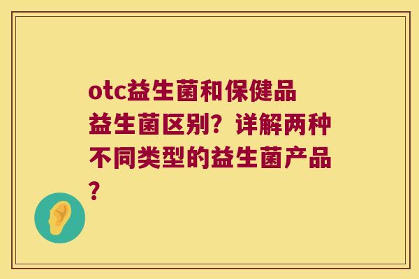 otc益生菌和保健品益生菌区别?详解两种不同类型的益生菌产品? otc益生菌和保健品益生菌区别?详解两种不同类型的益生菌产品?