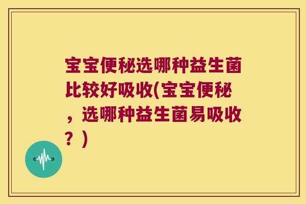 宝宝便秘选哪种益生菌比较好吸收(宝宝便秘，选哪种益生菌易吸收？)