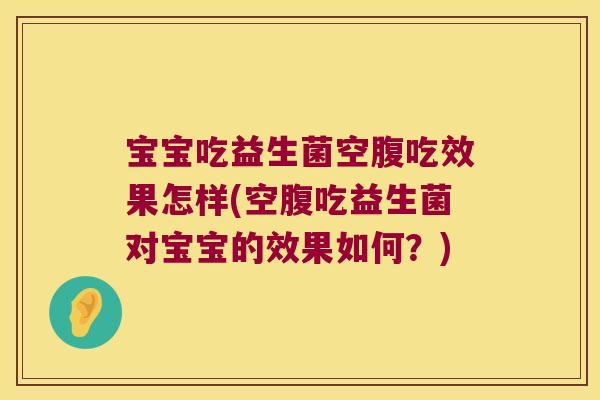 宝宝吃益生菌空腹吃效果怎样(空腹吃益生菌对宝宝的效果如何？)