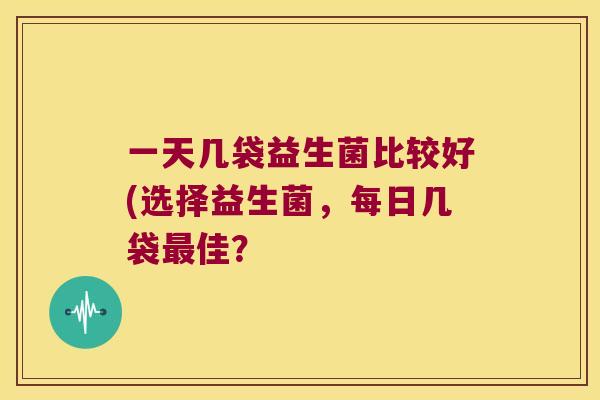 一天几袋益生菌比较好(选择益生菌,每日几袋佳? 一天几袋益生菌比较好(选择益生菌,每日几袋佳?