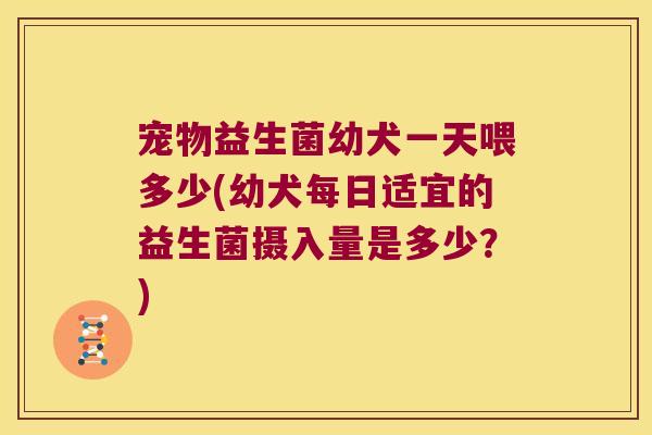 宠物益生菌幼犬一天喂多少(幼犬每日适宜的益生菌摄入量是多少?) 宠物益生菌幼犬一天喂多少(幼犬每日适宜的益生菌摄入量是多少?)