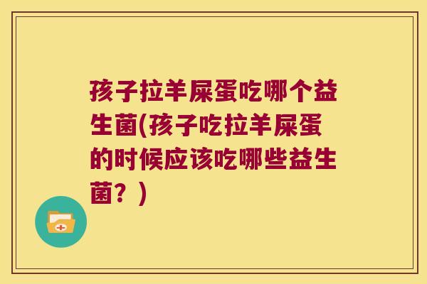 孩子拉羊屎蛋吃哪个益生菌(孩子吃拉羊屎蛋的时候应该吃哪些益生菌？)
