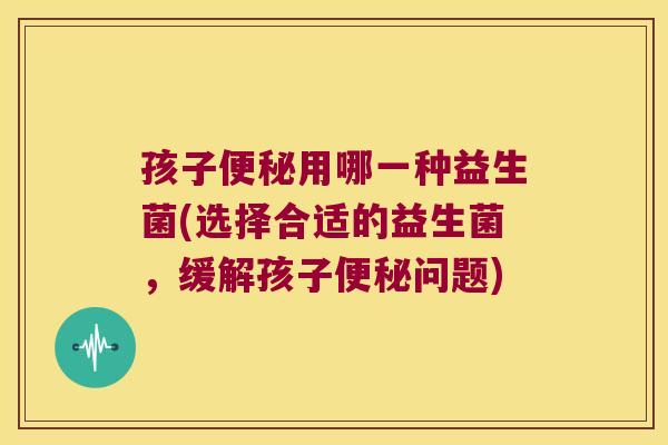 孩子用哪一种益生菌(选择合适的益生菌,缓解孩子问题) 孩子用哪一种益生菌(选择合适的益生菌,缓解孩子问题)