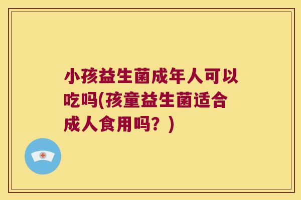 小孩益生菌成年人可以吃吗(孩童益生菌适合成人食用吗？)