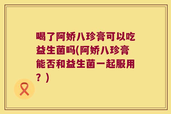 喝了阿娇八珍膏可以吃益生菌吗(阿娇八珍膏能否和益生菌一起服用？)