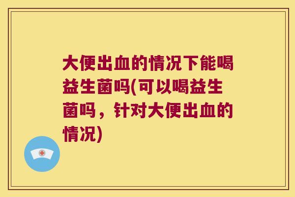 大便出血的情况下能喝益生菌吗(可以喝益生菌吗，针对大便出血的情况)