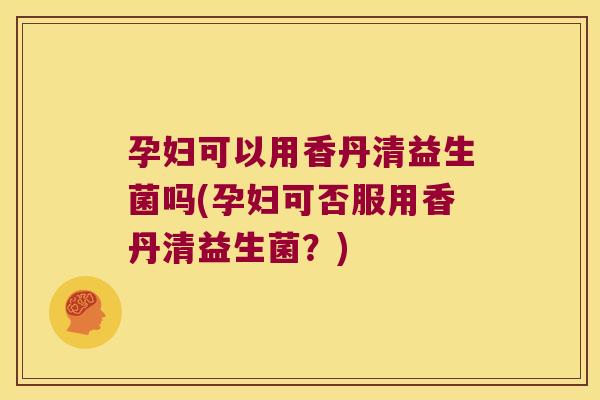 孕妇可以用香丹清益生菌吗(孕妇可否服用香丹清益生菌？)