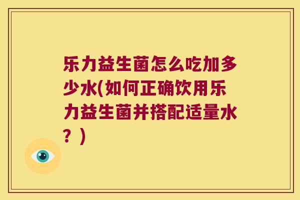 乐力益生菌怎么吃加多少水(如何正确饮用乐力益生菌并搭配适量水？)