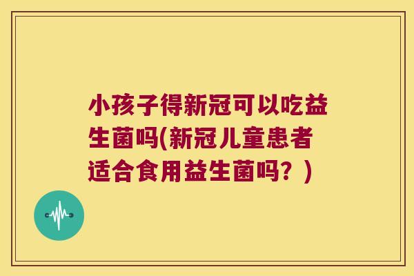 小孩子得新冠可以吃益生菌吗(新冠儿童患者适合食用益生菌吗？)