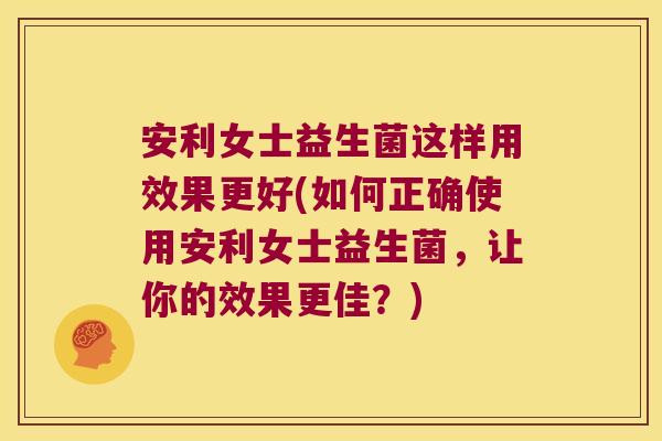安利女士益生菌这样用效果更好(如何正确使用安利女士益生菌，让你的效果更佳？)