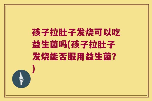 孩子拉肚子发烧可以吃益生菌吗(孩子拉肚子发烧能否服用益生菌？)