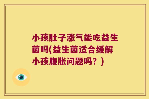 小孩肚子涨气能吃益生菌吗(益生菌适合缓解小孩腹胀问题吗？)