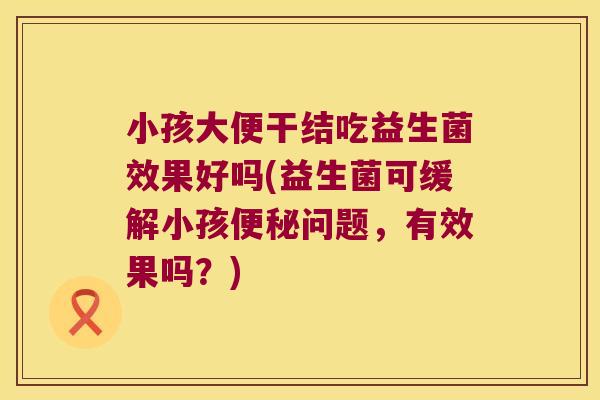小孩大便干结吃益生菌效果好吗(益生菌可缓解小孩便秘问题，有效果吗？)