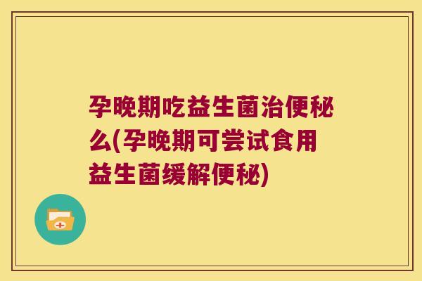 孕晚期吃益生菌治便秘么(孕晚期可尝试食用益生菌缓解便秘)