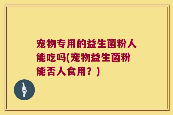 宠物专用的益生菌粉人能吃吗(宠物益生菌粉能否人食用?) 宠物专用的益生菌粉人能吃吗(宠物益生菌粉能否人食用?)