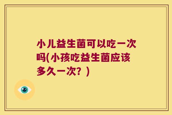 小儿益生菌可以吃一次吗(小孩吃益生菌应该多久一次？)