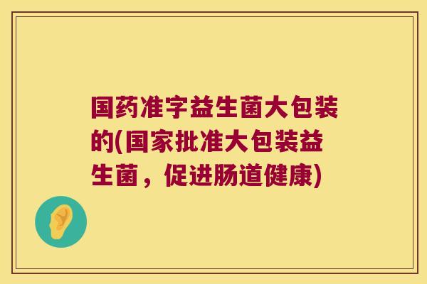 国药准字益生菌大包装的(国家批准大包装益生菌，促进肠道健康)