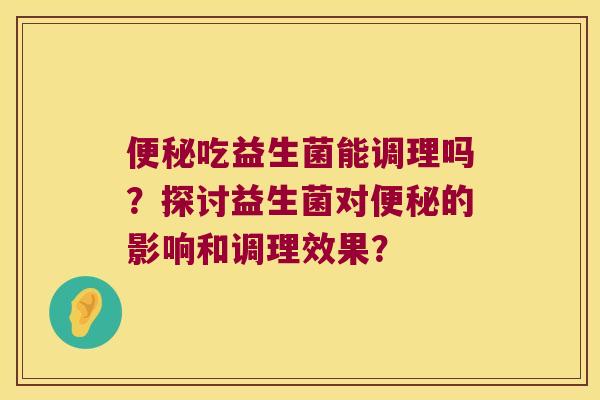 便秘吃益生菌能调理吗？探讨益生菌对便秘的影响和调理效果？
