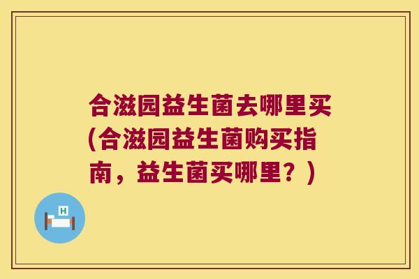 合滋园益生菌去哪里买(合滋园益生菌购买指南，益生菌买哪里？)