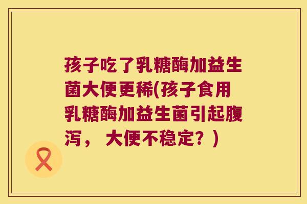 孩子吃了乳糖酶加益生菌大便更稀(孩子食用乳糖酶加益生菌引起腹泻， 大便不稳定？)