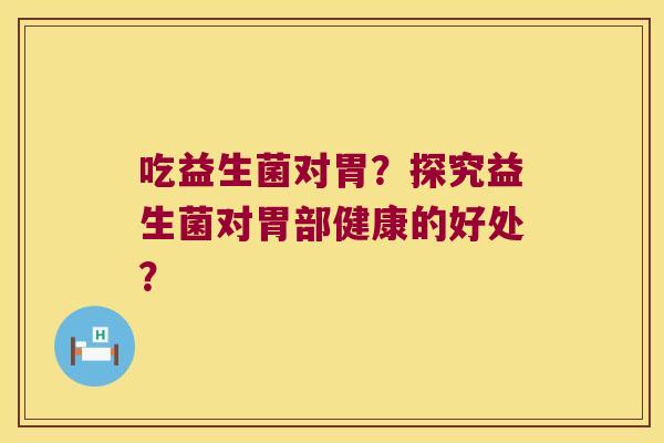 吃益生菌对胃？探究益生菌对胃部健康的好处？