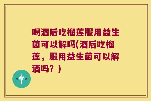 喝酒后吃榴莲服用益生菌可以解吗(酒后吃榴莲,服用益生菌可以解酒吗?) 喝酒后吃榴莲服用益生菌可以解吗(酒后吃榴莲,服用益生菌可以解酒吗?)