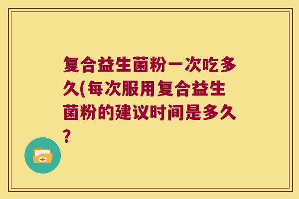 复合益生菌粉一次吃多久(每次服用复合益生菌粉的建议时间是多久? 复合益生菌粉一次吃多久(每次服用复合益生菌粉的建议时间是多久?