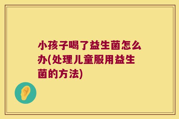 小孩子喝了益生菌怎么办(处理儿童服用益生菌的方法)