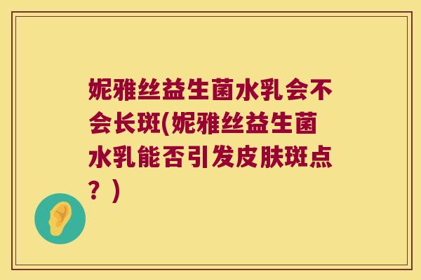 妮雅丝益生菌水乳会不会长斑(妮雅丝益生菌水乳能否引发斑点?) 妮雅丝益生菌水乳会不会长斑(妮雅丝益生菌水乳能否引发斑点?)